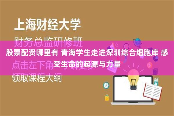 股票配资哪里有 青海学生走进深圳综合细胞库 感受生命的起源与力量