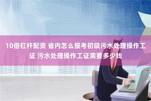 10倍杠杆配资 省内怎么报考初级污水处理操作工证 污水处理操作工证需要多少钱