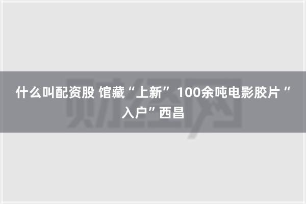 什么叫配资股 馆藏“上新” 100余吨电影胶片“入户”西昌