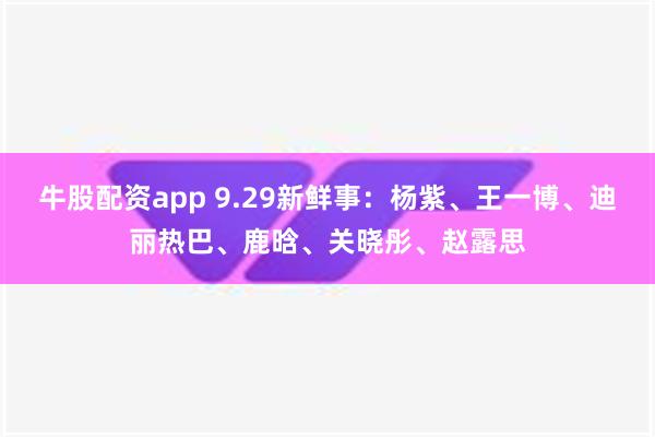 牛股配资app 9.29新鲜事：杨紫、王一博、迪丽热巴、鹿晗、关晓彤、赵露思