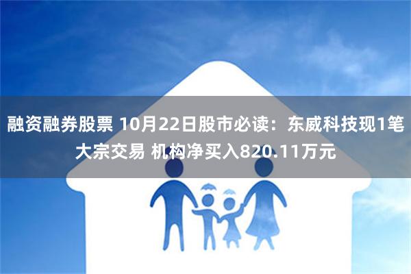 融资融券股票 10月22日股市必读：东威科技现1笔大宗交易 机构净买入820.11万元