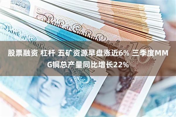 股票融资 杠杆 五矿资源早盘涨近6% 三季度MMG铜总产量同比增长22%