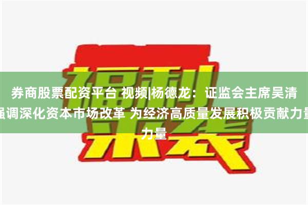 券商股票配资平台 视频|杨德龙：证监会主席吴清强调深化资本市场改革 为经济高质量发展积极贡献力量