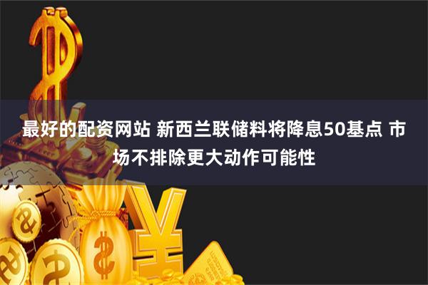 最好的配资网站 新西兰联储料将降息50基点 市场不排除更大动作可能性