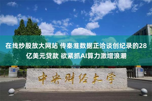 在线炒股放大网站 传秦淮数据正洽谈创纪录的28亿美元贷款 欲紧抓AI算力激增浪潮