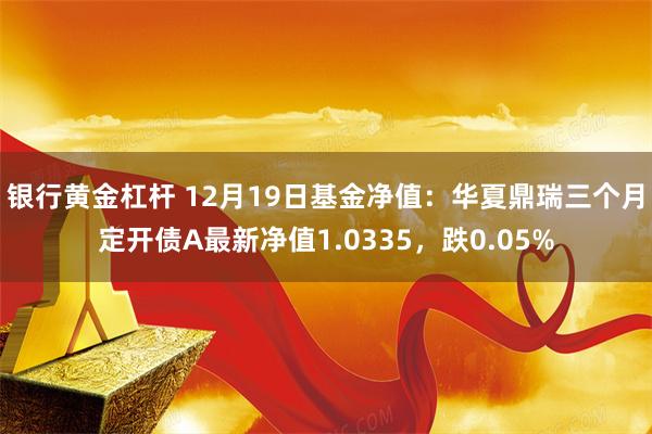 银行黄金杠杆 12月19日基金净值：华夏鼎瑞三个月定开债A最新净值1.0335，跌0.05%