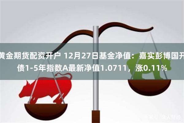 黄金期货配资开户 12月27日基金净值：嘉实彭博国开债1-5年指数A最新净值1.0711，涨0.11%