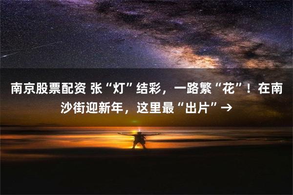 南京股票配资 张“灯”结彩，一路繁“花”！在南沙街迎新年，这里最“出片”→